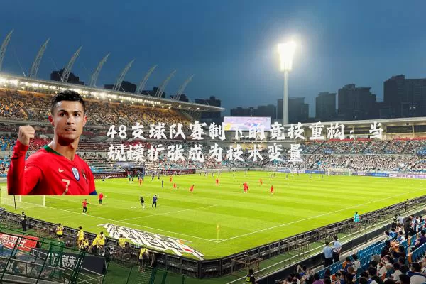 48支球队赛制下的竞技重构:当规模扩张成为技术变量